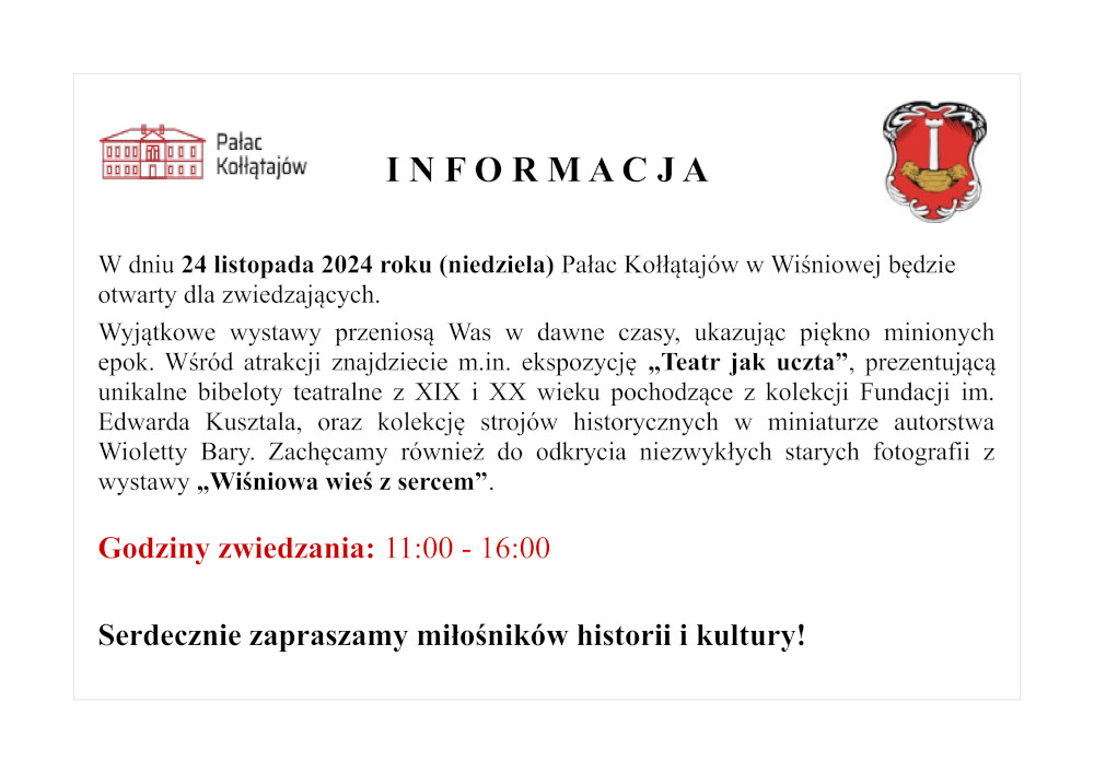 I N F O R M A C J A   W dniu 24 listopada 2024 roku (niedziela) Pałac Kołłątajów w Wiśniowej będzie otwarty dla zwiedzających.  Wyjątkowe wystawy przeniosą Was w dawne czasy, ukazując piękno minionych epok. Wśród atrakcji znajdziecie m.in. ekspozycję „Teatr jak uczta”, prezentującą unikalne bibeloty teatralne z XIX i XX wieku pochodzące z kolekcji Fundacji im. Edwarda Kusztala, oraz kolekcję strojów historycznych w miniaturze autorstwa Wioletty Bary. Zachęcamy również do odkrycia niezwykłych starych fotografii z wystawy „Wiśniowa wieś z sercem”.  Godziny zwiedzania: 11:00 - 16:00  Serdecznie zapraszamy miłośników historii i kultury!
