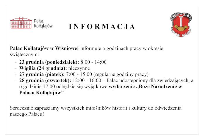 Pałac Kołłątajów w Wiśniowej informuje o godzinach pracy w okresie świątecznym:   - 23 grudnia (poniedziałek): 8:00 - 14:00 - Wigilia (24 grudnia): nieczynne - 27 grudnia (piątek): 7:00 - 15:00 (regularne godziny pracy) - 28 grudnia (czwartek): 12:00 - 16:00 – Pałac udostępniony dla zwiedzających, a o godzinie 17:00 odbędzie się wyjątkowe wydarzenie „Boże Narodzenie w Pałacu Kołłątajów”   Serdecznie zapraszamy wszystkich miłośników historii i kultury do odwiedzenia naszego Pałacu!